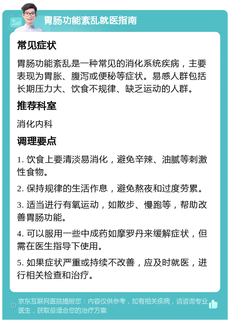 胃肠功能紊乱就医指南 常见症状 胃肠功能紊乱是一种常见的消化系统疾病，主要表现为胃胀、腹泻或便秘等症状。易感人群包括长期压力大、饮食不规律、缺乏运动的人群。 推荐科室 消化内科 调理要点 1. 饮食上要清淡易消化，避免辛辣、油腻等刺激性食物。 2. 保持规律的生活作息，避免熬夜和过度劳累。 3. 适当进行有氧运动，如散步、慢跑等，帮助改善胃肠功能。 4. 可以服用一些中成药如摩罗丹来缓解症状，但需在医生指导下使用。 5. 如果症状严重或持续不改善，应及时就医，进行相关检查和治疗。