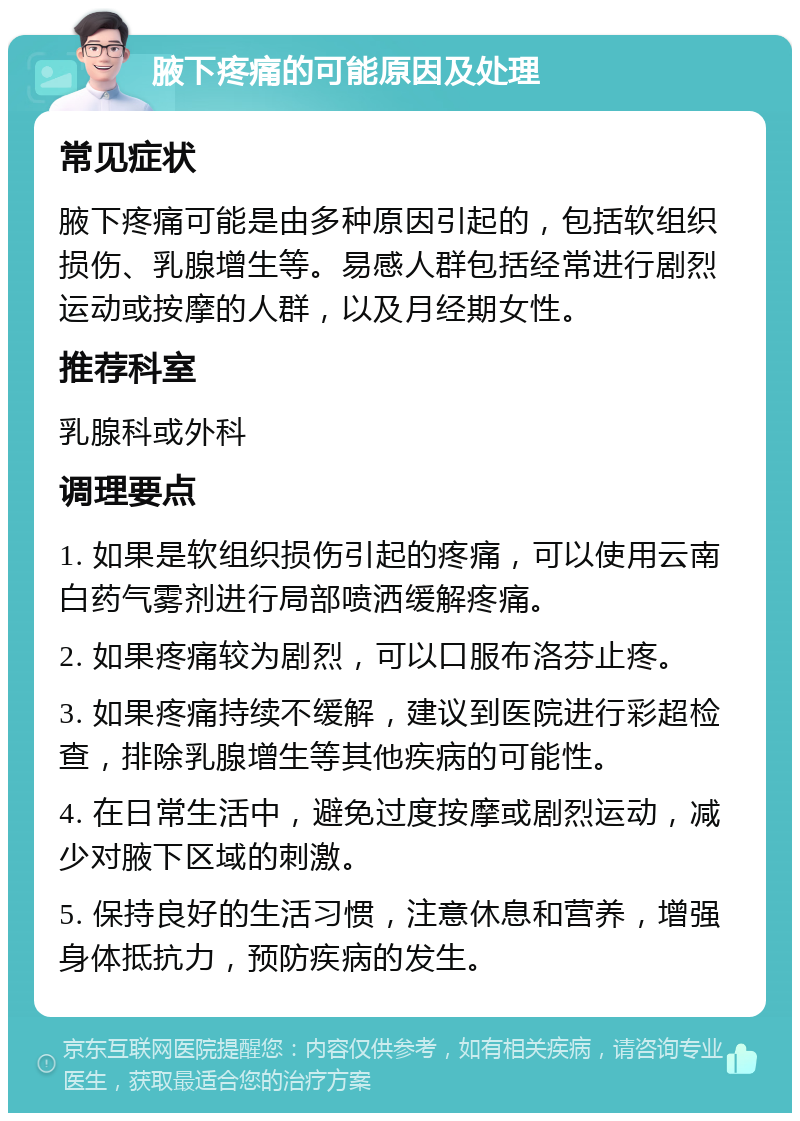 腋下疼痛的可能原因及处理 常见症状 腋下疼痛可能是由多种原因引起的，包括软组织损伤、乳腺增生等。易感人群包括经常进行剧烈运动或按摩的人群，以及月经期女性。 推荐科室 乳腺科或外科 调理要点 1. 如果是软组织损伤引起的疼痛，可以使用云南白药气雾剂进行局部喷洒缓解疼痛。 2. 如果疼痛较为剧烈，可以口服布洛芬止疼。 3. 如果疼痛持续不缓解，建议到医院进行彩超检查，排除乳腺增生等其他疾病的可能性。 4. 在日常生活中，避免过度按摩或剧烈运动，减少对腋下区域的刺激。 5. 保持良好的生活习惯，注意休息和营养，增强身体抵抗力，预防疾病的发生。