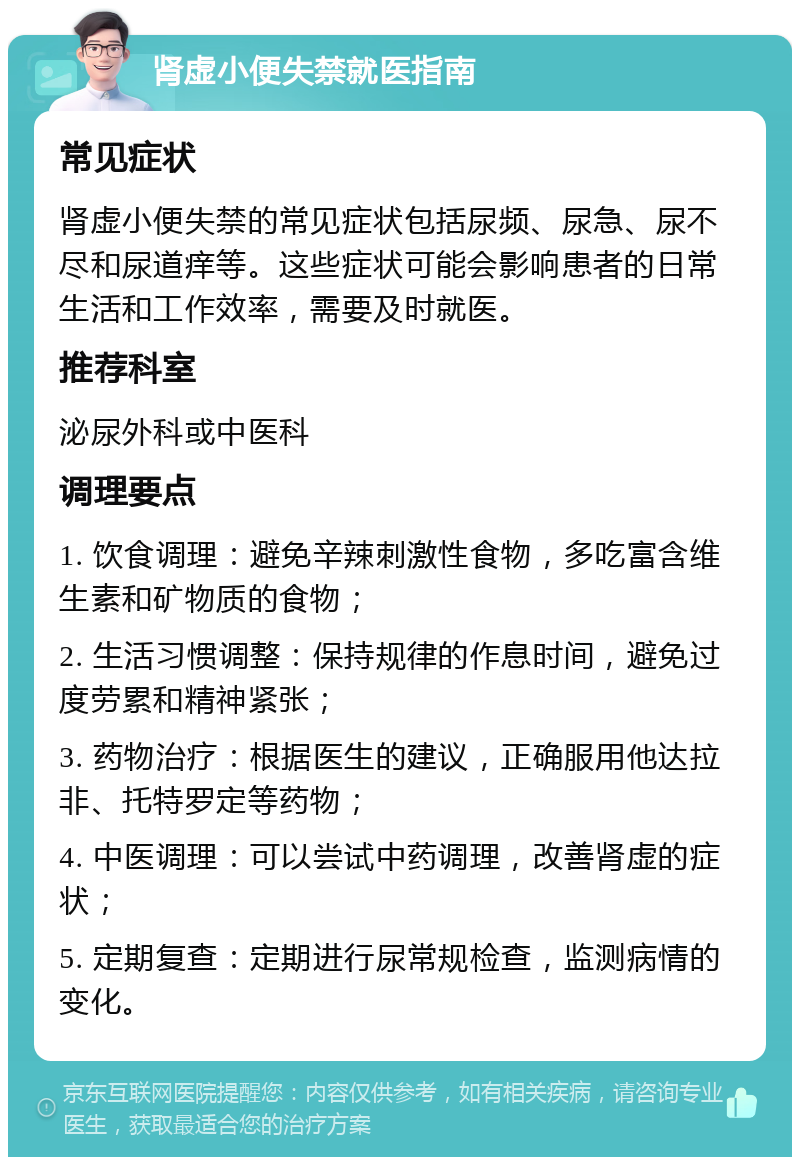 肾虚小便失禁就医指南 常见症状 肾虚小便失禁的常见症状包括尿频、尿急、尿不尽和尿道痒等。这些症状可能会影响患者的日常生活和工作效率，需要及时就医。 推荐科室 泌尿外科或中医科 调理要点 1. 饮食调理：避免辛辣刺激性食物，多吃富含维生素和矿物质的食物； 2. 生活习惯调整：保持规律的作息时间，避免过度劳累和精神紧张； 3. 药物治疗：根据医生的建议，正确服用他达拉非、托特罗定等药物； 4. 中医调理：可以尝试中药调理，改善肾虚的症状； 5. 定期复查：定期进行尿常规检查，监测病情的变化。