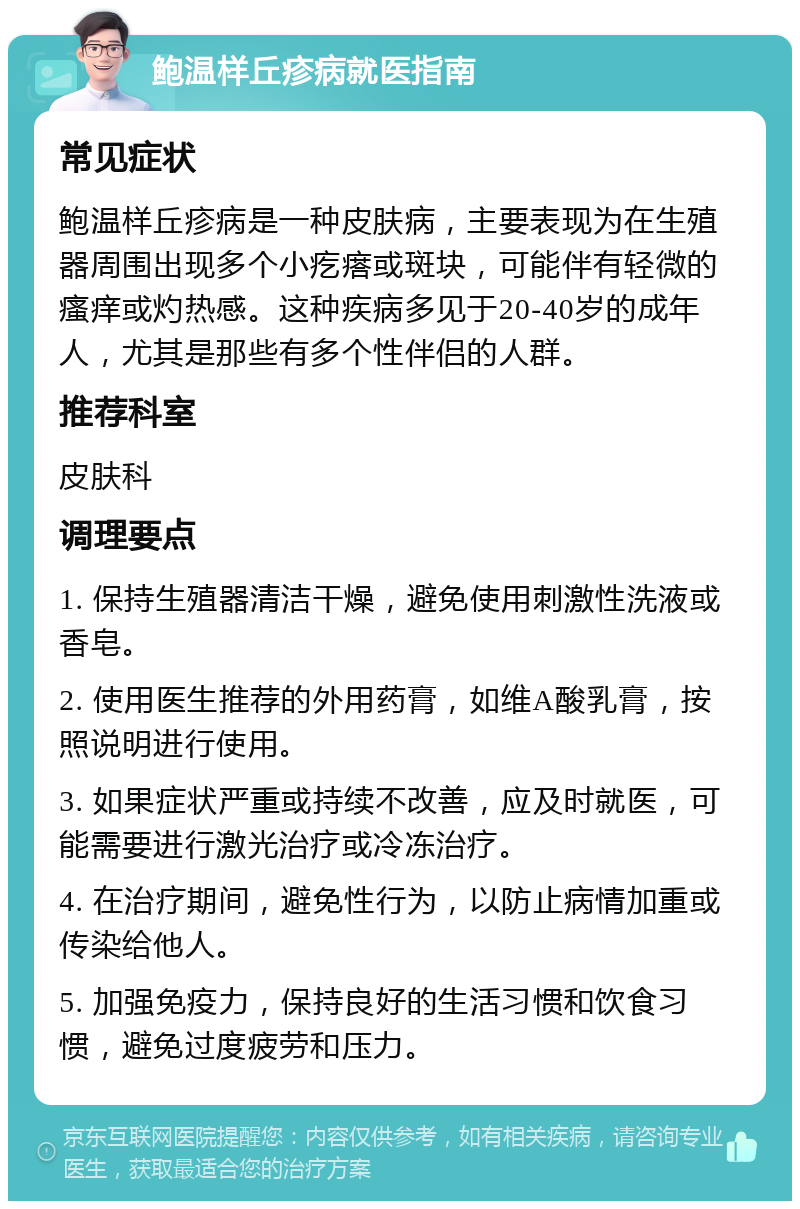 鲍温样丘疹病就医指南 常见症状 鲍温样丘疹病是一种皮肤病，主要表现为在生殖器周围出现多个小疙瘩或斑块，可能伴有轻微的瘙痒或灼热感。这种疾病多见于20-40岁的成年人，尤其是那些有多个性伴侣的人群。 推荐科室 皮肤科 调理要点 1. 保持生殖器清洁干燥，避免使用刺激性洗液或香皂。 2. 使用医生推荐的外用药膏，如维A酸乳膏，按照说明进行使用。 3. 如果症状严重或持续不改善，应及时就医，可能需要进行激光治疗或冷冻治疗。 4. 在治疗期间，避免性行为，以防止病情加重或传染给他人。 5. 加强免疫力，保持良好的生活习惯和饮食习惯，避免过度疲劳和压力。