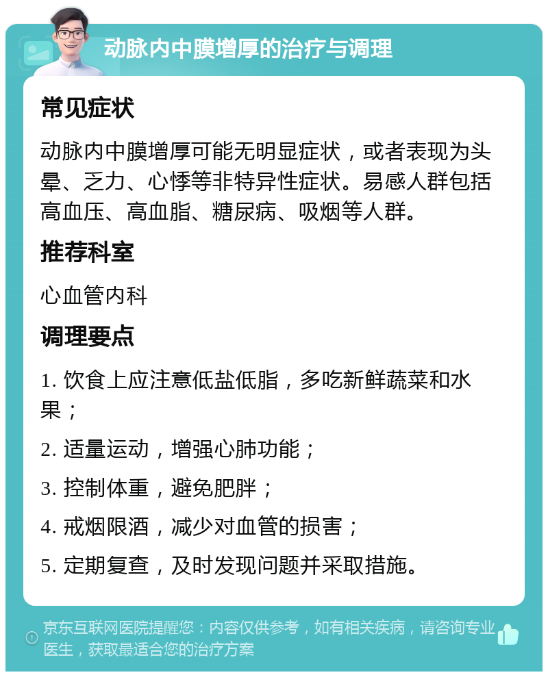 动脉内中膜增厚的治疗与调理 常见症状 动脉内中膜增厚可能无明显症状，或者表现为头晕、乏力、心悸等非特异性症状。易感人群包括高血压、高血脂、糖尿病、吸烟等人群。 推荐科室 心血管内科 调理要点 1. 饮食上应注意低盐低脂，多吃新鲜蔬菜和水果； 2. 适量运动，增强心肺功能； 3. 控制体重，避免肥胖； 4. 戒烟限酒，减少对血管的损害； 5. 定期复查，及时发现问题并采取措施。