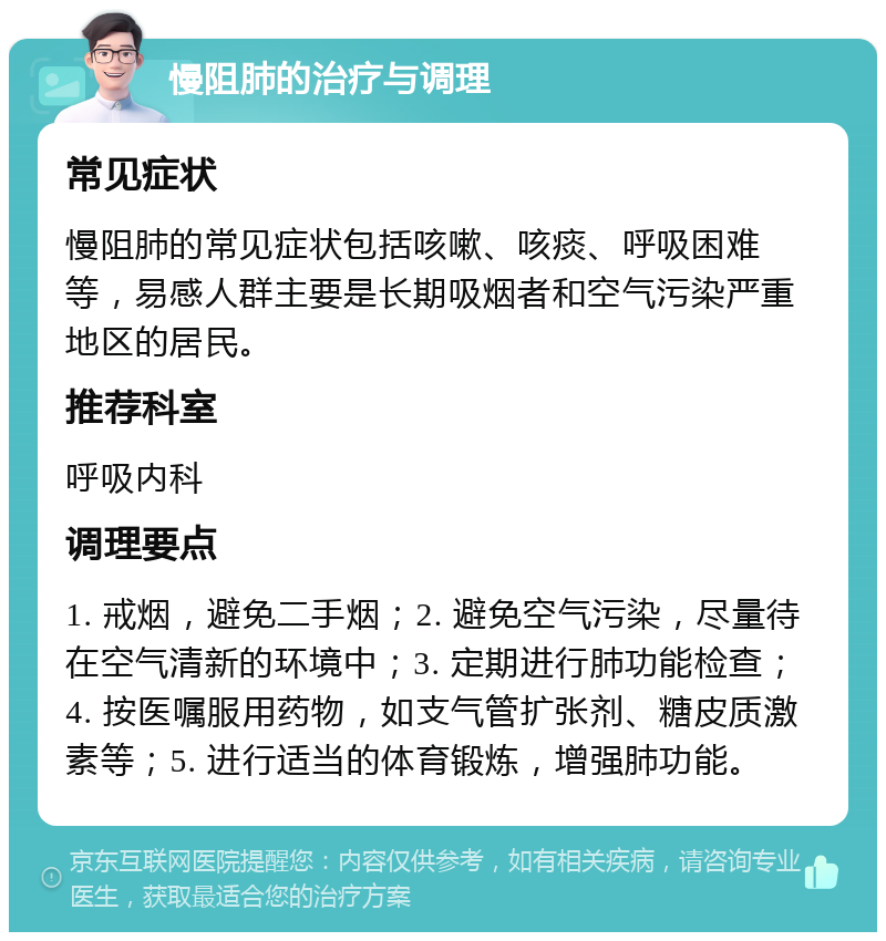 慢阻肺的治疗与调理 常见症状 慢阻肺的常见症状包括咳嗽、咳痰、呼吸困难等，易感人群主要是长期吸烟者和空气污染严重地区的居民。 推荐科室 呼吸内科 调理要点 1. 戒烟，避免二手烟；2. 避免空气污染，尽量待在空气清新的环境中；3. 定期进行肺功能检查；4. 按医嘱服用药物，如支气管扩张剂、糖皮质激素等；5. 进行适当的体育锻炼，增强肺功能。