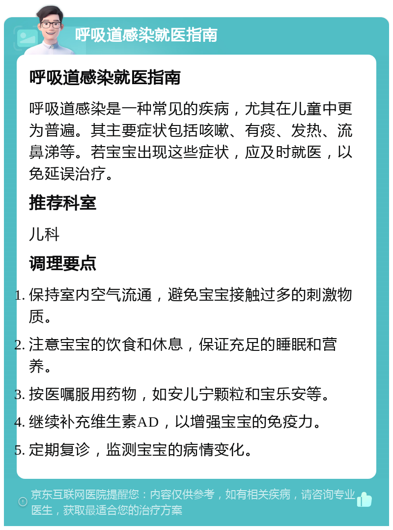 呼吸道感染就医指南 呼吸道感染就医指南 呼吸道感染是一种常见的疾病，尤其在儿童中更为普遍。其主要症状包括咳嗽、有痰、发热、流鼻涕等。若宝宝出现这些症状，应及时就医，以免延误治疗。 推荐科室 儿科 调理要点 保持室内空气流通，避免宝宝接触过多的刺激物质。 注意宝宝的饮食和休息，保证充足的睡眠和营养。 按医嘱服用药物，如安儿宁颗粒和宝乐安等。 继续补充维生素AD，以增强宝宝的免疫力。 定期复诊，监测宝宝的病情变化。