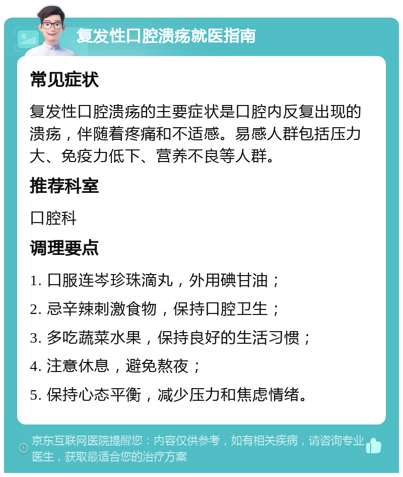 复发性口腔溃疡就医指南 常见症状 复发性口腔溃疡的主要症状是口腔内反复出现的溃疡，伴随着疼痛和不适感。易感人群包括压力大、免疫力低下、营养不良等人群。 推荐科室 口腔科 调理要点 1. 口服连岑珍珠滴丸，外用碘甘油； 2. 忌辛辣刺激食物，保持口腔卫生； 3. 多吃蔬菜水果，保持良好的生活习惯； 4. 注意休息，避免熬夜； 5. 保持心态平衡，减少压力和焦虑情绪。