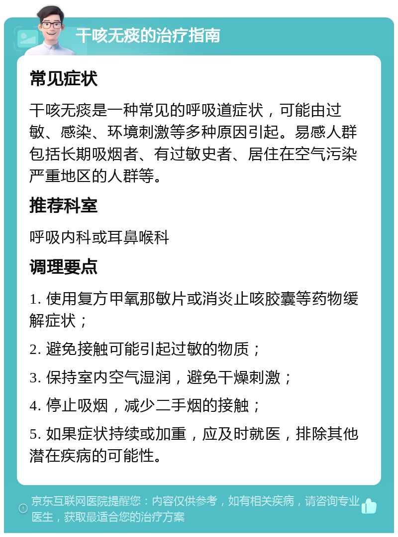 干咳无痰的治疗指南 常见症状 干咳无痰是一种常见的呼吸道症状，可能由过敏、感染、环境刺激等多种原因引起。易感人群包括长期吸烟者、有过敏史者、居住在空气污染严重地区的人群等。 推荐科室 呼吸内科或耳鼻喉科 调理要点 1. 使用复方甲氧那敏片或消炎止咳胶囊等药物缓解症状； 2. 避免接触可能引起过敏的物质； 3. 保持室内空气湿润，避免干燥刺激； 4. 停止吸烟，减少二手烟的接触； 5. 如果症状持续或加重，应及时就医，排除其他潜在疾病的可能性。