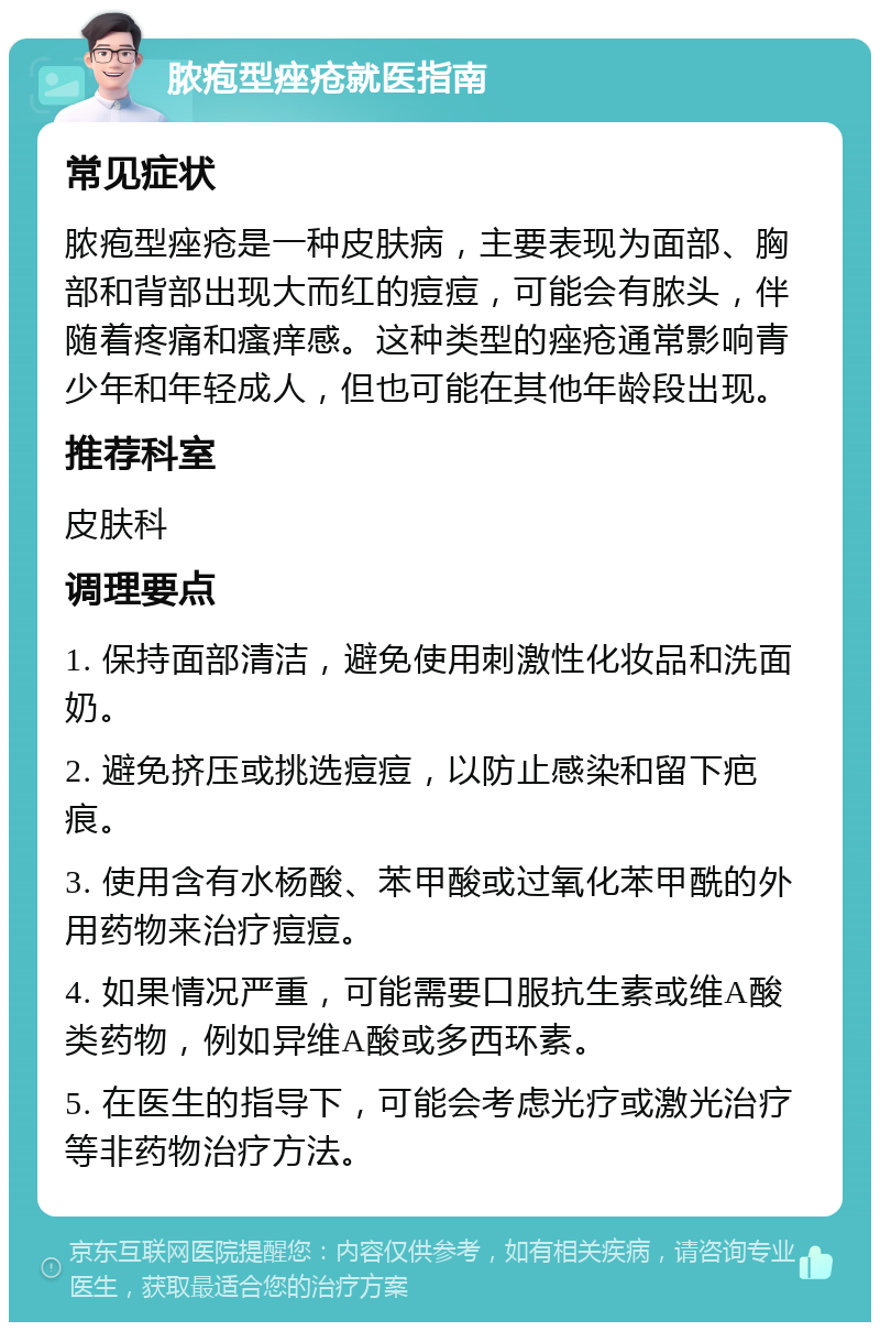 脓疱型痤疮就医指南 常见症状 脓疱型痤疮是一种皮肤病，主要表现为面部、胸部和背部出现大而红的痘痘，可能会有脓头，伴随着疼痛和瘙痒感。这种类型的痤疮通常影响青少年和年轻成人，但也可能在其他年龄段出现。 推荐科室 皮肤科 调理要点 1. 保持面部清洁，避免使用刺激性化妆品和洗面奶。 2. 避免挤压或挑选痘痘，以防止感染和留下疤痕。 3. 使用含有水杨酸、苯甲酸或过氧化苯甲酰的外用药物来治疗痘痘。 4. 如果情况严重，可能需要口服抗生素或维A酸类药物，例如异维A酸或多西环素。 5. 在医生的指导下，可能会考虑光疗或激光治疗等非药物治疗方法。