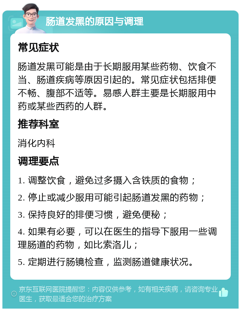 肠道发黑的原因与调理 常见症状 肠道发黑可能是由于长期服用某些药物、饮食不当、肠道疾病等原因引起的。常见症状包括排便不畅、腹部不适等。易感人群主要是长期服用中药或某些西药的人群。 推荐科室 消化内科 调理要点 1. 调整饮食，避免过多摄入含铁质的食物； 2. 停止或减少服用可能引起肠道发黑的药物； 3. 保持良好的排便习惯，避免便秘； 4. 如果有必要，可以在医生的指导下服用一些调理肠道的药物，如比索洛儿； 5. 定期进行肠镜检查，监测肠道健康状况。