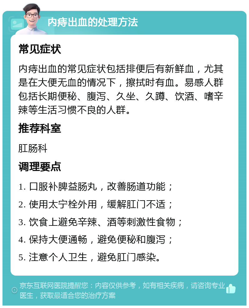 内痔出血的处理方法 常见症状 内痔出血的常见症状包括排便后有新鲜血，尤其是在大便无血的情况下，擦拭时有血。易感人群包括长期便秘、腹泻、久坐、久蹲、饮酒、嗜辛辣等生活习惯不良的人群。 推荐科室 肛肠科 调理要点 1. 口服补脾益肠丸，改善肠道功能； 2. 使用太宁栓外用，缓解肛门不适； 3. 饮食上避免辛辣、酒等刺激性食物； 4. 保持大便通畅，避免便秘和腹泻； 5. 注意个人卫生，避免肛门感染。