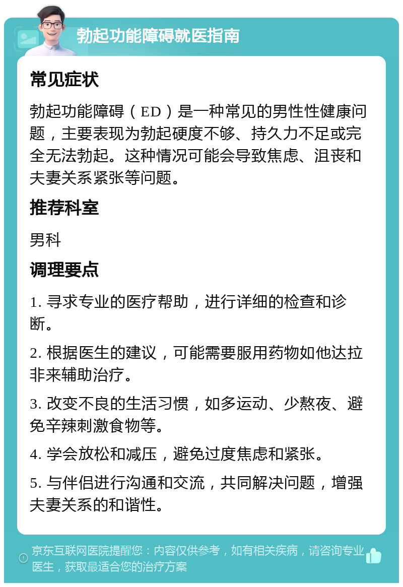 勃起功能障碍就医指南 常见症状 勃起功能障碍（ED）是一种常见的男性性健康问题，主要表现为勃起硬度不够、持久力不足或完全无法勃起。这种情况可能会导致焦虑、沮丧和夫妻关系紧张等问题。 推荐科室 男科 调理要点 1. 寻求专业的医疗帮助，进行详细的检查和诊断。 2. 根据医生的建议，可能需要服用药物如他达拉非来辅助治疗。 3. 改变不良的生活习惯，如多运动、少熬夜、避免辛辣刺激食物等。 4. 学会放松和减压，避免过度焦虑和紧张。 5. 与伴侣进行沟通和交流，共同解决问题，增强夫妻关系的和谐性。