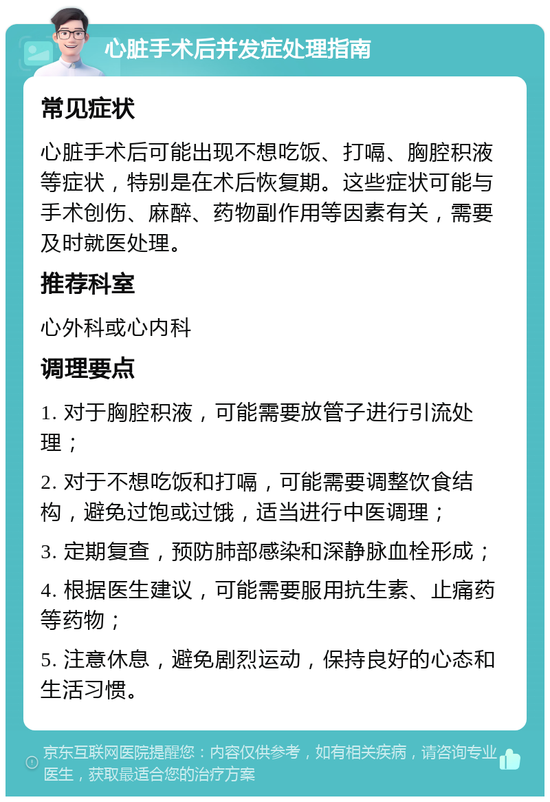 心脏手术后并发症处理指南 常见症状 心脏手术后可能出现不想吃饭、打嗝、胸腔积液等症状，特别是在术后恢复期。这些症状可能与手术创伤、麻醉、药物副作用等因素有关，需要及时就医处理。 推荐科室 心外科或心内科 调理要点 1. 对于胸腔积液，可能需要放管子进行引流处理； 2. 对于不想吃饭和打嗝，可能需要调整饮食结构，避免过饱或过饿，适当进行中医调理； 3. 定期复查，预防肺部感染和深静脉血栓形成； 4. 根据医生建议，可能需要服用抗生素、止痛药等药物； 5. 注意休息，避免剧烈运动，保持良好的心态和生活习惯。