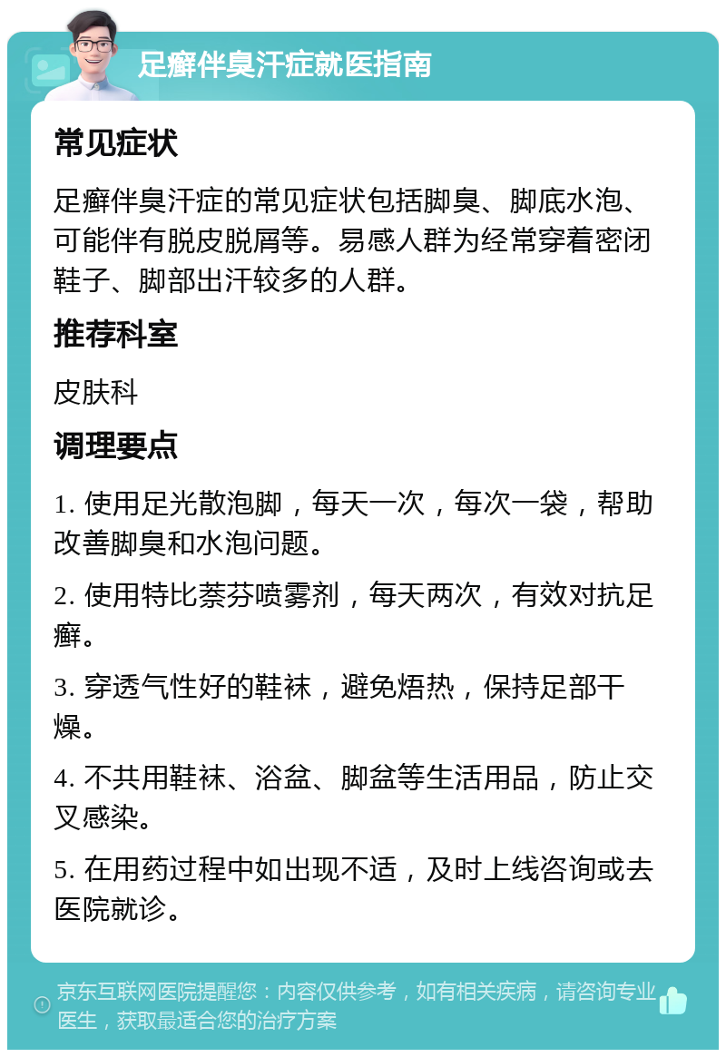 足癣伴臭汗症就医指南 常见症状 足癣伴臭汗症的常见症状包括脚臭、脚底水泡、可能伴有脱皮脱屑等。易感人群为经常穿着密闭鞋子、脚部出汗较多的人群。 推荐科室 皮肤科 调理要点 1. 使用足光散泡脚，每天一次，每次一袋，帮助改善脚臭和水泡问题。 2. 使用特比萘芬喷雾剂，每天两次，有效对抗足癣。 3. 穿透气性好的鞋袜，避免焐热，保持足部干燥。 4. 不共用鞋袜、浴盆、脚盆等生活用品，防止交叉感染。 5. 在用药过程中如出现不适，及时上线咨询或去医院就诊。