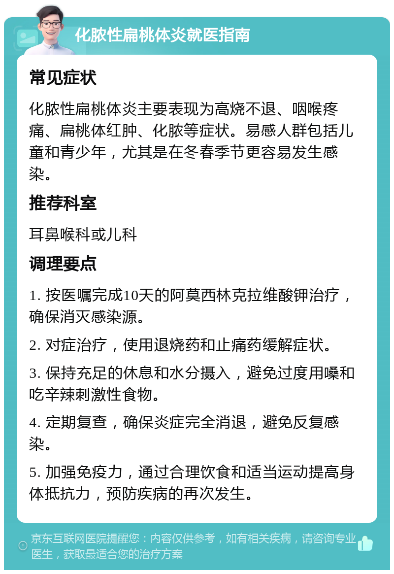 化脓性扁桃体炎就医指南 常见症状 化脓性扁桃体炎主要表现为高烧不退、咽喉疼痛、扁桃体红肿、化脓等症状。易感人群包括儿童和青少年，尤其是在冬春季节更容易发生感染。 推荐科室 耳鼻喉科或儿科 调理要点 1. 按医嘱完成10天的阿莫西林克拉维酸钾治疗，确保消灭感染源。 2. 对症治疗，使用退烧药和止痛药缓解症状。 3. 保持充足的休息和水分摄入，避免过度用嗓和吃辛辣刺激性食物。 4. 定期复查，确保炎症完全消退，避免反复感染。 5. 加强免疫力，通过合理饮食和适当运动提高身体抵抗力，预防疾病的再次发生。