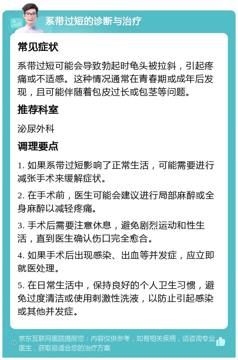 系带过短的诊断与治疗 常见症状 系带过短可能会导致勃起时龟头被拉斜，引起疼痛或不适感。这种情况通常在青春期或成年后发现，且可能伴随着包皮过长或包茎等问题。 推荐科室 泌尿外科 调理要点 1. 如果系带过短影响了正常生活，可能需要进行减张手术来缓解症状。 2. 在手术前，医生可能会建议进行局部麻醉或全身麻醉以减轻疼痛。 3. 手术后需要注意休息，避免剧烈运动和性生活，直到医生确认伤口完全愈合。 4. 如果手术后出现感染、出血等并发症，应立即就医处理。 5. 在日常生活中，保持良好的个人卫生习惯，避免过度清洁或使用刺激性洗液，以防止引起感染或其他并发症。