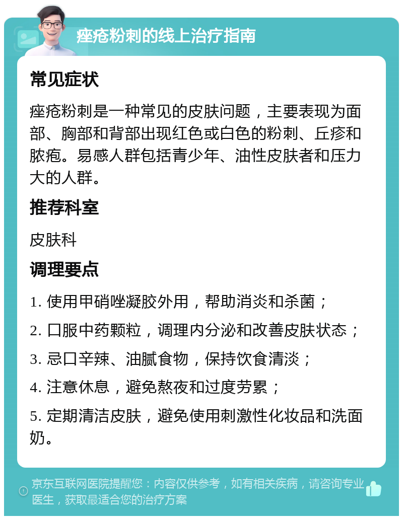 痤疮粉刺的线上治疗指南 常见症状 痤疮粉刺是一种常见的皮肤问题，主要表现为面部、胸部和背部出现红色或白色的粉刺、丘疹和脓疱。易感人群包括青少年、油性皮肤者和压力大的人群。 推荐科室 皮肤科 调理要点 1. 使用甲硝唑凝胶外用，帮助消炎和杀菌； 2. 口服中药颗粒，调理内分泌和改善皮肤状态； 3. 忌口辛辣、油腻食物，保持饮食清淡； 4. 注意休息，避免熬夜和过度劳累； 5. 定期清洁皮肤，避免使用刺激性化妆品和洗面奶。