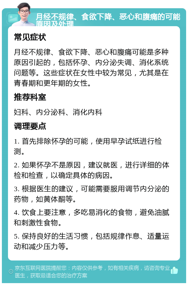 月经不规律、食欲下降、恶心和腹痛的可能原因及处理 常见症状 月经不规律、食欲下降、恶心和腹痛可能是多种原因引起的，包括怀孕、内分泌失调、消化系统问题等。这些症状在女性中较为常见，尤其是在青春期和更年期的女性。 推荐科室 妇科、内分泌科、消化内科 调理要点 1. 首先排除怀孕的可能，使用早孕试纸进行检测。 2. 如果怀孕不是原因，建议就医，进行详细的体检和检查，以确定具体的病因。 3. 根据医生的建议，可能需要服用调节内分泌的药物，如黄体酮等。 4. 饮食上要注意，多吃易消化的食物，避免油腻和刺激性食物。 5. 保持良好的生活习惯，包括规律作息、适量运动和减少压力等。