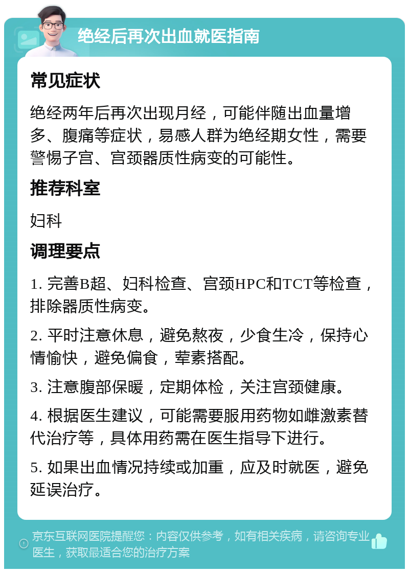 绝经后再次出血就医指南 常见症状 绝经两年后再次出现月经，可能伴随出血量增多、腹痛等症状，易感人群为绝经期女性，需要警惕子宫、宫颈器质性病变的可能性。 推荐科室 妇科 调理要点 1. 完善B超、妇科检查、宫颈HPC和TCT等检查，排除器质性病变。 2. 平时注意休息，避免熬夜，少食生冷，保持心情愉快，避免偏食，荤素搭配。 3. 注意腹部保暖，定期体检，关注宫颈健康。 4. 根据医生建议，可能需要服用药物如雌激素替代治疗等，具体用药需在医生指导下进行。 5. 如果出血情况持续或加重，应及时就医，避免延误治疗。