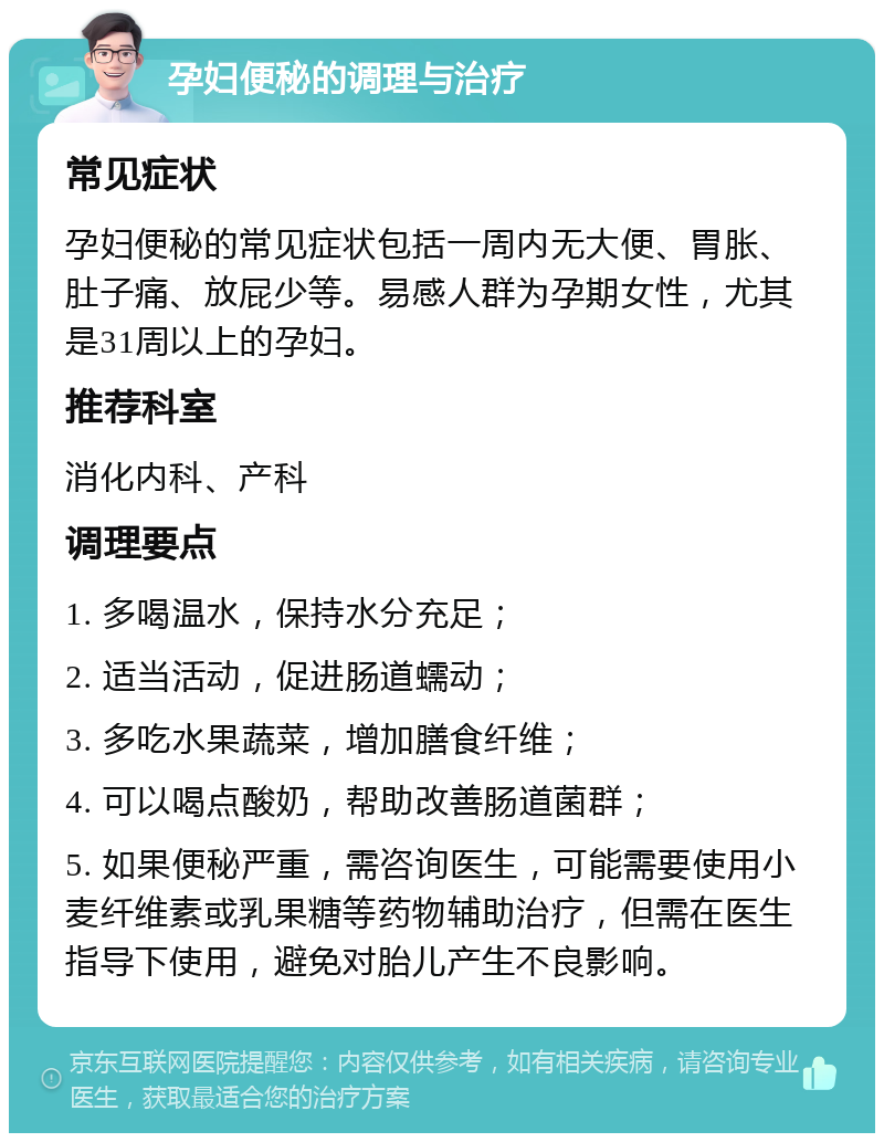 孕妇便秘的调理与治疗 常见症状 孕妇便秘的常见症状包括一周内无大便、胃胀、肚子痛、放屁少等。易感人群为孕期女性，尤其是31周以上的孕妇。 推荐科室 消化内科、产科 调理要点 1. 多喝温水，保持水分充足； 2. 适当活动，促进肠道蠕动； 3. 多吃水果蔬菜，增加膳食纤维； 4. 可以喝点酸奶，帮助改善肠道菌群； 5. 如果便秘严重，需咨询医生，可能需要使用小麦纤维素或乳果糖等药物辅助治疗，但需在医生指导下使用，避免对胎儿产生不良影响。