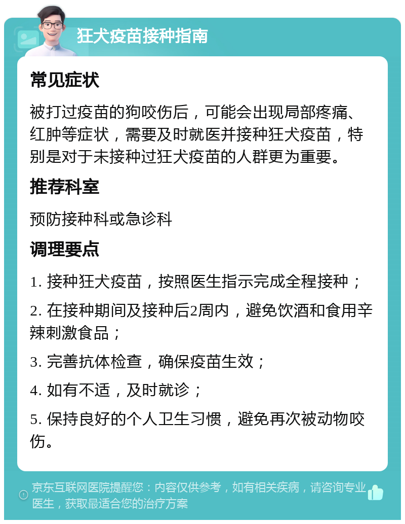 狂犬疫苗接种指南 常见症状 被打过疫苗的狗咬伤后，可能会出现局部疼痛、红肿等症状，需要及时就医并接种狂犬疫苗，特别是对于未接种过狂犬疫苗的人群更为重要。 推荐科室 预防接种科或急诊科 调理要点 1. 接种狂犬疫苗，按照医生指示完成全程接种； 2. 在接种期间及接种后2周内，避免饮酒和食用辛辣刺激食品； 3. 完善抗体检查，确保疫苗生效； 4. 如有不适，及时就诊； 5. 保持良好的个人卫生习惯，避免再次被动物咬伤。