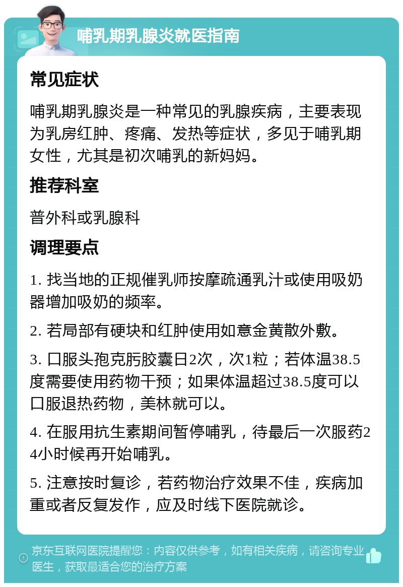 哺乳期乳腺炎就医指南 常见症状 哺乳期乳腺炎是一种常见的乳腺疾病，主要表现为乳房红肿、疼痛、发热等症状，多见于哺乳期女性，尤其是初次哺乳的新妈妈。 推荐科室 普外科或乳腺科 调理要点 1. 找当地的正规催乳师按摩疏通乳汁或使用吸奶器增加吸奶的频率。 2. 若局部有硬块和红肿使用如意金黄散外敷。 3. 口服头孢克肟胶囊日2次，次1粒；若体温38.5度需要使用药物干预；如果体温超过38.5度可以口服退热药物，美林就可以。 4. 在服用抗生素期间暂停哺乳，待最后一次服药24小时候再开始哺乳。 5. 注意按时复诊，若药物治疗效果不佳，疾病加重或者反复发作，应及时线下医院就诊。