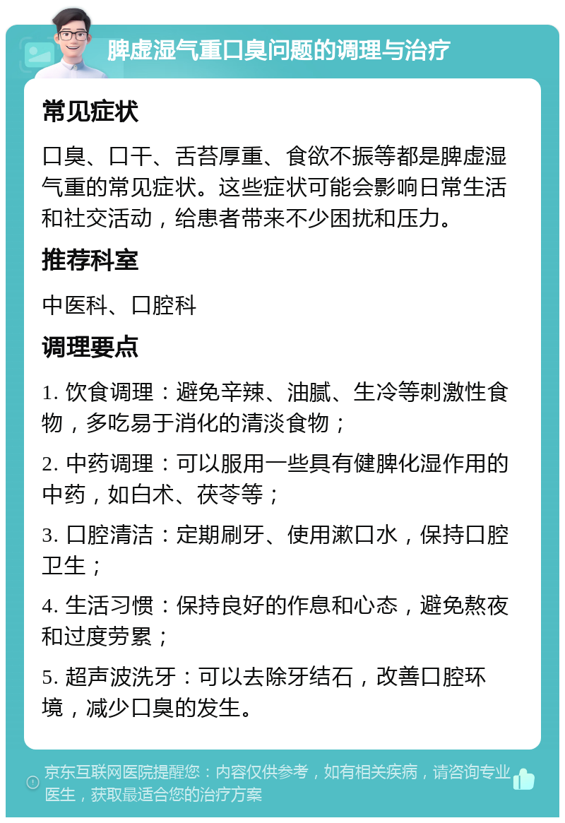 脾虚湿气重口臭问题的调理与治疗 常见症状 口臭、口干、舌苔厚重、食欲不振等都是脾虚湿气重的常见症状。这些症状可能会影响日常生活和社交活动，给患者带来不少困扰和压力。 推荐科室 中医科、口腔科 调理要点 1. 饮食调理：避免辛辣、油腻、生冷等刺激性食物，多吃易于消化的清淡食物； 2. 中药调理：可以服用一些具有健脾化湿作用的中药，如白术、茯苓等； 3. 口腔清洁：定期刷牙、使用漱口水，保持口腔卫生； 4. 生活习惯：保持良好的作息和心态，避免熬夜和过度劳累； 5. 超声波洗牙：可以去除牙结石，改善口腔环境，减少口臭的发生。