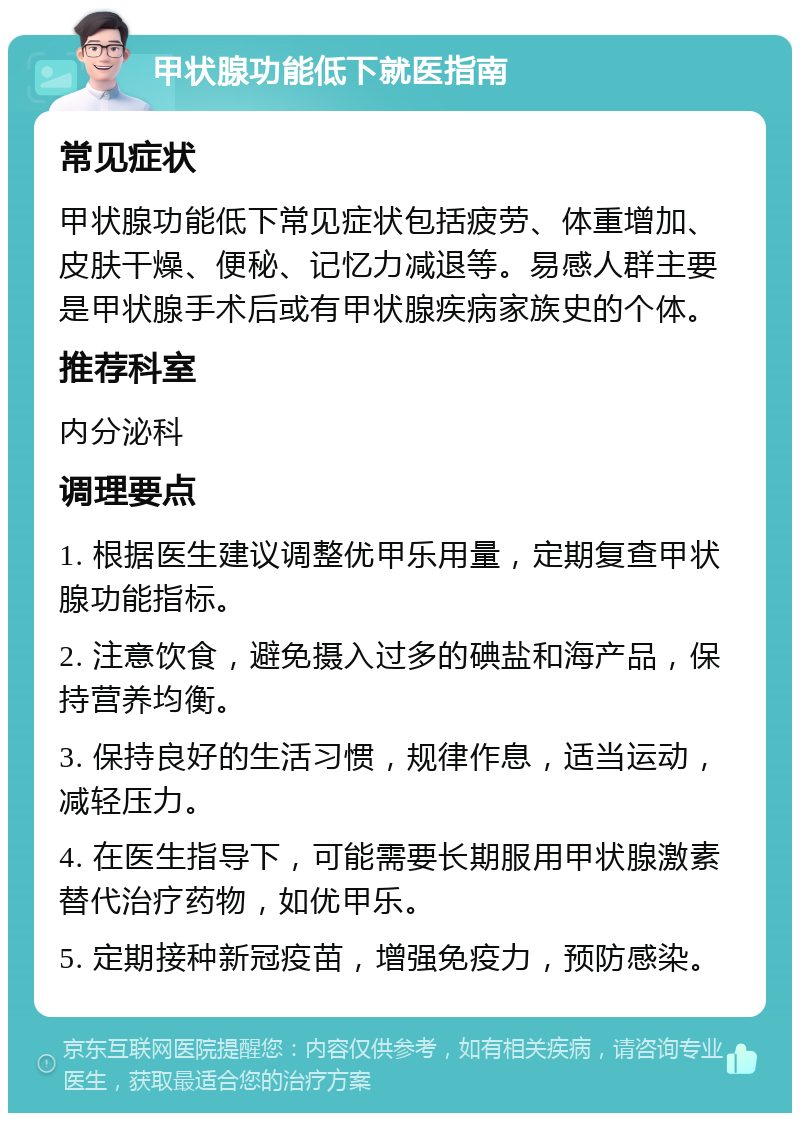 甲状腺功能低下就医指南 常见症状 甲状腺功能低下常见症状包括疲劳、体重增加、皮肤干燥、便秘、记忆力减退等。易感人群主要是甲状腺手术后或有甲状腺疾病家族史的个体。 推荐科室 内分泌科 调理要点 1. 根据医生建议调整优甲乐用量，定期复查甲状腺功能指标。 2. 注意饮食，避免摄入过多的碘盐和海产品，保持营养均衡。 3. 保持良好的生活习惯，规律作息，适当运动，减轻压力。 4. 在医生指导下，可能需要长期服用甲状腺激素替代治疗药物，如优甲乐。 5. 定期接种新冠疫苗，增强免疫力，预防感染。