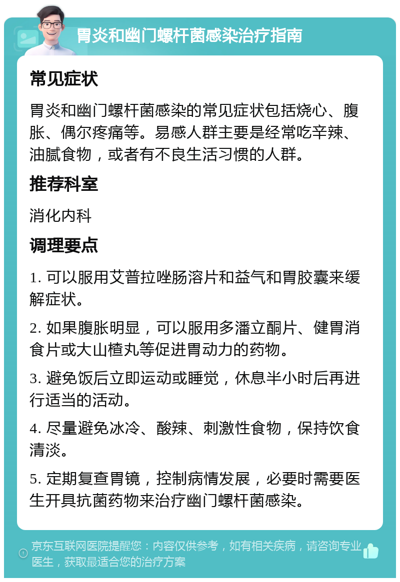 胃炎和幽门螺杆菌感染治疗指南 常见症状 胃炎和幽门螺杆菌感染的常见症状包括烧心、腹胀、偶尔疼痛等。易感人群主要是经常吃辛辣、油腻食物，或者有不良生活习惯的人群。 推荐科室 消化内科 调理要点 1. 可以服用艾普拉唑肠溶片和益气和胃胶囊来缓解症状。 2. 如果腹胀明显，可以服用多潘立酮片、健胃消食片或大山楂丸等促进胃动力的药物。 3. 避免饭后立即运动或睡觉，休息半小时后再进行适当的活动。 4. 尽量避免冰冷、酸辣、刺激性食物，保持饮食清淡。 5. 定期复查胃镜，控制病情发展，必要时需要医生开具抗菌药物来治疗幽门螺杆菌感染。