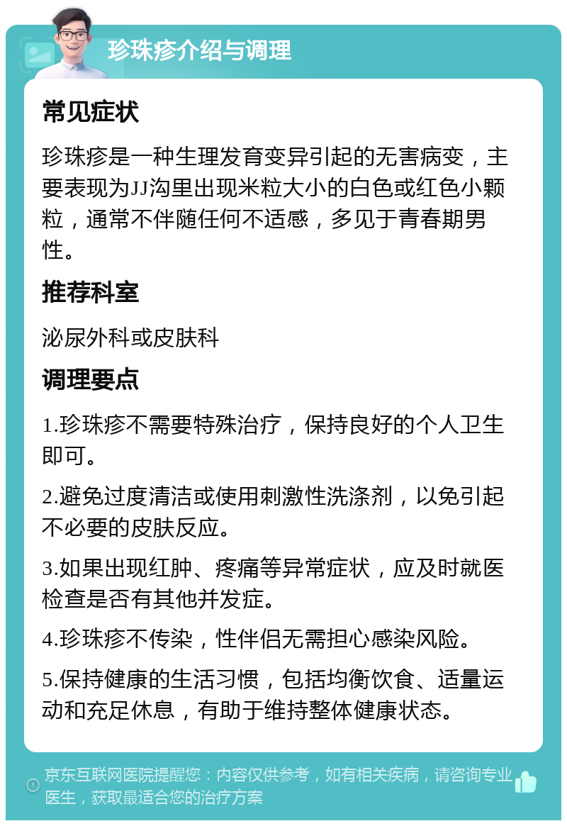 珍珠疹介绍与调理 常见症状 珍珠疹是一种生理发育变异引起的无害病变，主要表现为JJ沟里出现米粒大小的白色或红色小颗粒，通常不伴随任何不适感，多见于青春期男性。 推荐科室 泌尿外科或皮肤科 调理要点 1.珍珠疹不需要特殊治疗，保持良好的个人卫生即可。 2.避免过度清洁或使用刺激性洗涤剂，以免引起不必要的皮肤反应。 3.如果出现红肿、疼痛等异常症状，应及时就医检查是否有其他并发症。 4.珍珠疹不传染，性伴侣无需担心感染风险。 5.保持健康的生活习惯，包括均衡饮食、适量运动和充足休息，有助于维持整体健康状态。