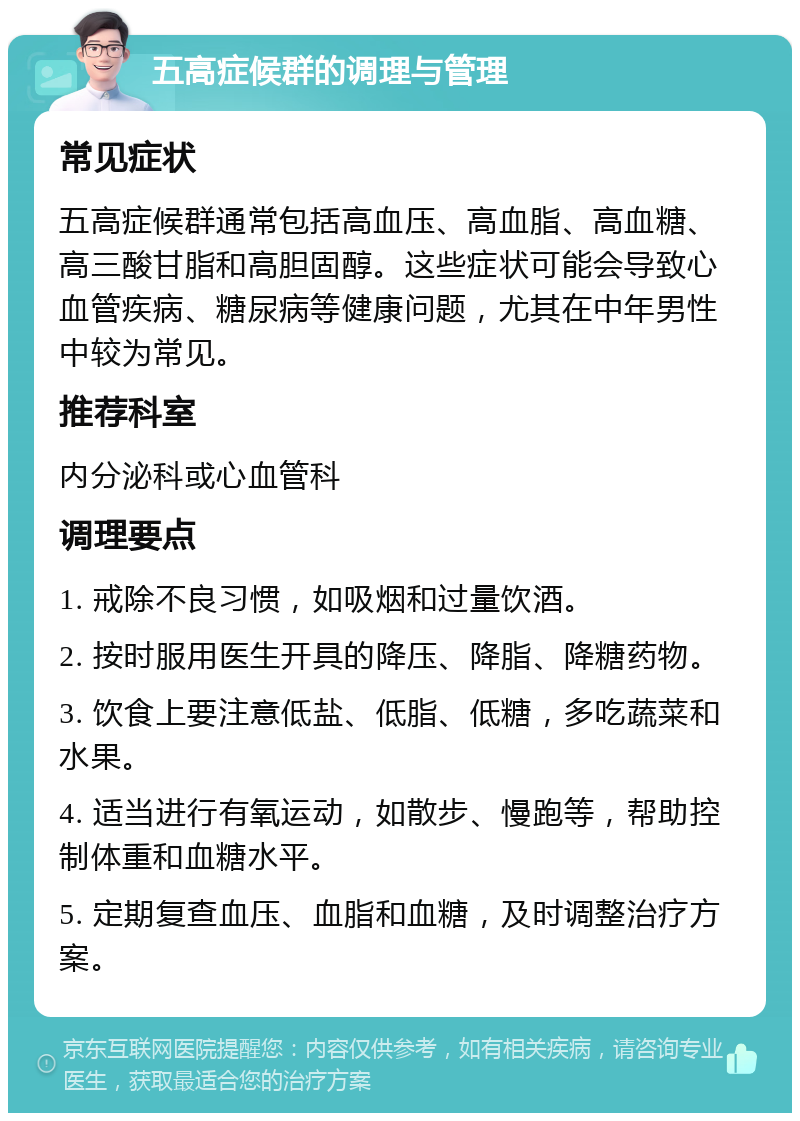 五高症候群的调理与管理 常见症状 五高症候群通常包括高血压、高血脂、高血糖、高三酸甘脂和高胆固醇。这些症状可能会导致心血管疾病、糖尿病等健康问题，尤其在中年男性中较为常见。 推荐科室 内分泌科或心血管科 调理要点 1. 戒除不良习惯，如吸烟和过量饮酒。 2. 按时服用医生开具的降压、降脂、降糖药物。 3. 饮食上要注意低盐、低脂、低糖，多吃蔬菜和水果。 4. 适当进行有氧运动，如散步、慢跑等，帮助控制体重和血糖水平。 5. 定期复查血压、血脂和血糖，及时调整治疗方案。