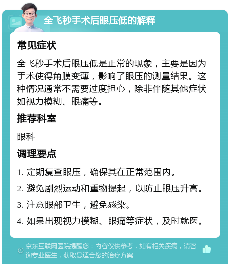 全飞秒手术后眼压低的解释 常见症状 全飞秒手术后眼压低是正常的现象，主要是因为手术使得角膜变薄，影响了眼压的测量结果。这种情况通常不需要过度担心，除非伴随其他症状如视力模糊、眼痛等。 推荐科室 眼科 调理要点 1. 定期复查眼压，确保其在正常范围内。 2. 避免剧烈运动和重物提起，以防止眼压升高。 3. 注意眼部卫生，避免感染。 4. 如果出现视力模糊、眼痛等症状，及时就医。