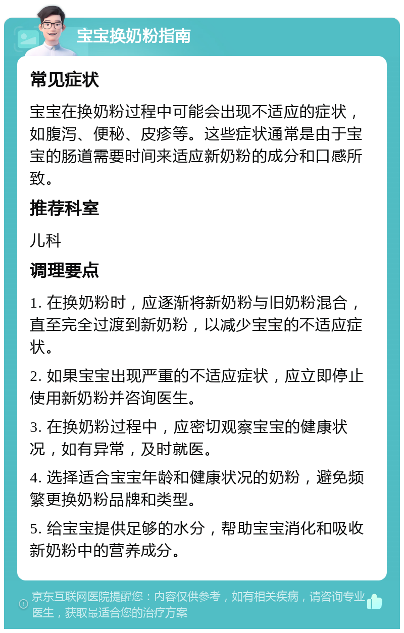 宝宝换奶粉指南 常见症状 宝宝在换奶粉过程中可能会出现不适应的症状，如腹泻、便秘、皮疹等。这些症状通常是由于宝宝的肠道需要时间来适应新奶粉的成分和口感所致。 推荐科室 儿科 调理要点 1. 在换奶粉时，应逐渐将新奶粉与旧奶粉混合，直至完全过渡到新奶粉，以减少宝宝的不适应症状。 2. 如果宝宝出现严重的不适应症状，应立即停止使用新奶粉并咨询医生。 3. 在换奶粉过程中，应密切观察宝宝的健康状况，如有异常，及时就医。 4. 选择适合宝宝年龄和健康状况的奶粉，避免频繁更换奶粉品牌和类型。 5. 给宝宝提供足够的水分，帮助宝宝消化和吸收新奶粉中的营养成分。