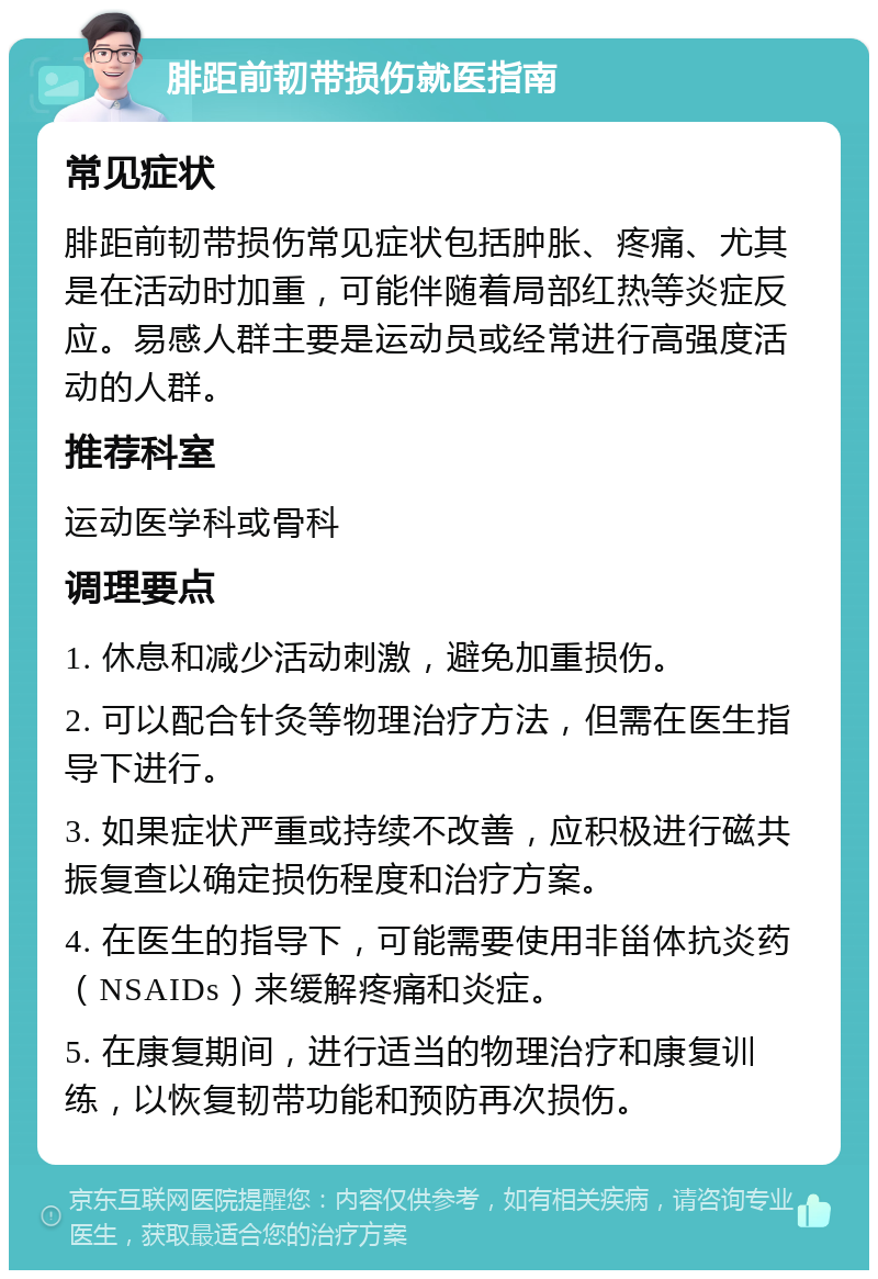 腓距前韧带损伤就医指南 常见症状 腓距前韧带损伤常见症状包括肿胀、疼痛、尤其是在活动时加重，可能伴随着局部红热等炎症反应。易感人群主要是运动员或经常进行高强度活动的人群。 推荐科室 运动医学科或骨科 调理要点 1. 休息和减少活动刺激，避免加重损伤。 2. 可以配合针灸等物理治疗方法，但需在医生指导下进行。 3. 如果症状严重或持续不改善，应积极进行磁共振复查以确定损伤程度和治疗方案。 4. 在医生的指导下，可能需要使用非甾体抗炎药（NSAIDs）来缓解疼痛和炎症。 5. 在康复期间，进行适当的物理治疗和康复训练，以恢复韧带功能和预防再次损伤。