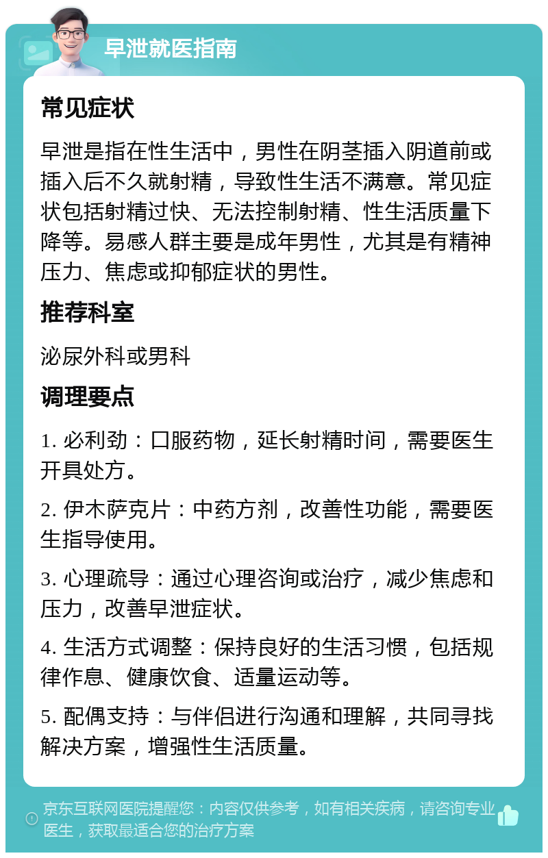 早泄就医指南 常见症状 早泄是指在性生活中，男性在阴茎插入阴道前或插入后不久就射精，导致性生活不满意。常见症状包括射精过快、无法控制射精、性生活质量下降等。易感人群主要是成年男性，尤其是有精神压力、焦虑或抑郁症状的男性。 推荐科室 泌尿外科或男科 调理要点 1. 必利劲：口服药物，延长射精时间，需要医生开具处方。 2. 伊木萨克片：中药方剂，改善性功能，需要医生指导使用。 3. 心理疏导：通过心理咨询或治疗，减少焦虑和压力，改善早泄症状。 4. 生活方式调整：保持良好的生活习惯，包括规律作息、健康饮食、适量运动等。 5. 配偶支持：与伴侣进行沟通和理解，共同寻找解决方案，增强性生活质量。