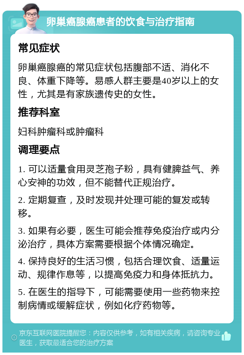 卵巢癌腺癌患者的饮食与治疗指南 常见症状 卵巢癌腺癌的常见症状包括腹部不适、消化不良、体重下降等。易感人群主要是40岁以上的女性，尤其是有家族遗传史的女性。 推荐科室 妇科肿瘤科或肿瘤科 调理要点 1. 可以适量食用灵芝孢子粉，具有健脾益气、养心安神的功效，但不能替代正规治疗。 2. 定期复查，及时发现并处理可能的复发或转移。 3. 如果有必要，医生可能会推荐免疫治疗或内分泌治疗，具体方案需要根据个体情况确定。 4. 保持良好的生活习惯，包括合理饮食、适量运动、规律作息等，以提高免疫力和身体抵抗力。 5. 在医生的指导下，可能需要使用一些药物来控制病情或缓解症状，例如化疗药物等。