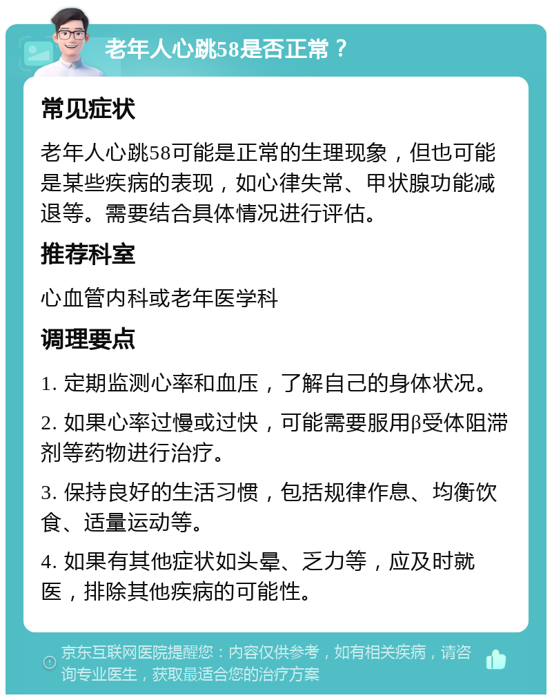 老年人心跳58是否正常？ 常见症状 老年人心跳58可能是正常的生理现象，但也可能是某些疾病的表现，如心律失常、甲状腺功能减退等。需要结合具体情况进行评估。 推荐科室 心血管内科或老年医学科 调理要点 1. 定期监测心率和血压，了解自己的身体状况。 2. 如果心率过慢或过快，可能需要服用β受体阻滞剂等药物进行治疗。 3. 保持良好的生活习惯，包括规律作息、均衡饮食、适量运动等。 4. 如果有其他症状如头晕、乏力等，应及时就医，排除其他疾病的可能性。