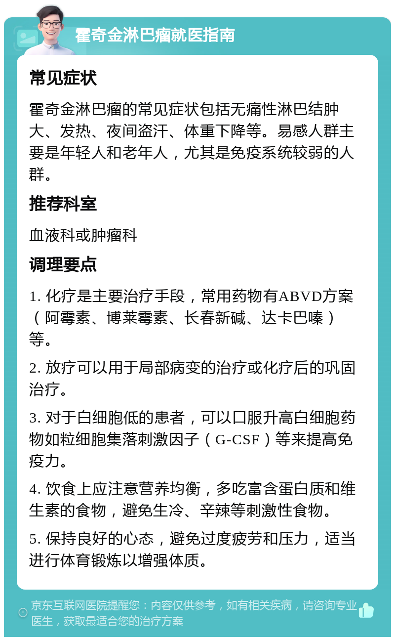 霍奇金淋巴瘤就医指南 常见症状 霍奇金淋巴瘤的常见症状包括无痛性淋巴结肿大、发热、夜间盗汗、体重下降等。易感人群主要是年轻人和老年人，尤其是免疫系统较弱的人群。 推荐科室 血液科或肿瘤科 调理要点 1. 化疗是主要治疗手段，常用药物有ABVD方案（阿霉素、博莱霉素、长春新碱、达卡巴嗪）等。 2. 放疗可以用于局部病变的治疗或化疗后的巩固治疗。 3. 对于白细胞低的患者，可以口服升高白细胞药物如粒细胞集落刺激因子（G-CSF）等来提高免疫力。 4. 饮食上应注意营养均衡，多吃富含蛋白质和维生素的食物，避免生冷、辛辣等刺激性食物。 5. 保持良好的心态，避免过度疲劳和压力，适当进行体育锻炼以增强体质。