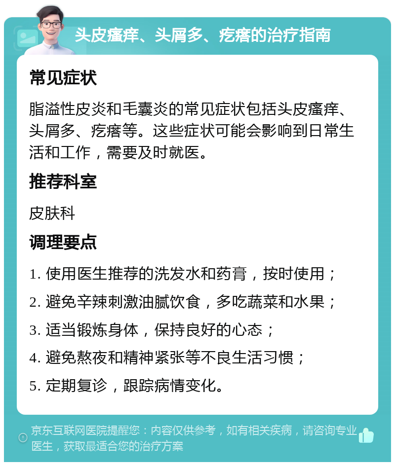 头皮瘙痒、头屑多、疙瘩的治疗指南 常见症状 脂溢性皮炎和毛囊炎的常见症状包括头皮瘙痒、头屑多、疙瘩等。这些症状可能会影响到日常生活和工作，需要及时就医。 推荐科室 皮肤科 调理要点 1. 使用医生推荐的洗发水和药膏，按时使用； 2. 避免辛辣刺激油腻饮食，多吃蔬菜和水果； 3. 适当锻炼身体，保持良好的心态； 4. 避免熬夜和精神紧张等不良生活习惯； 5. 定期复诊，跟踪病情变化。