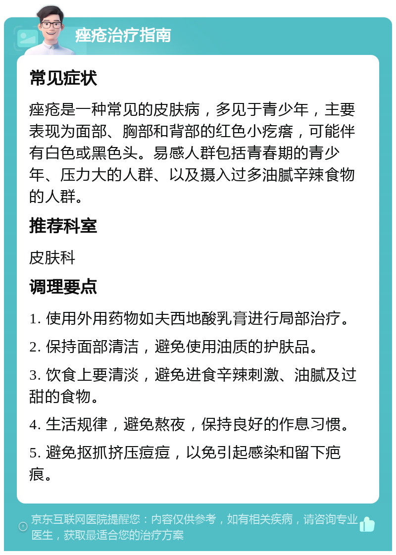 痤疮治疗指南 常见症状 痤疮是一种常见的皮肤病，多见于青少年，主要表现为面部、胸部和背部的红色小疙瘩，可能伴有白色或黑色头。易感人群包括青春期的青少年、压力大的人群、以及摄入过多油腻辛辣食物的人群。 推荐科室 皮肤科 调理要点 1. 使用外用药物如夫西地酸乳膏进行局部治疗。 2. 保持面部清洁，避免使用油质的护肤品。 3. 饮食上要清淡，避免进食辛辣刺激、油腻及过甜的食物。 4. 生活规律，避免熬夜，保持良好的作息习惯。 5. 避免抠抓挤压痘痘，以免引起感染和留下疤痕。