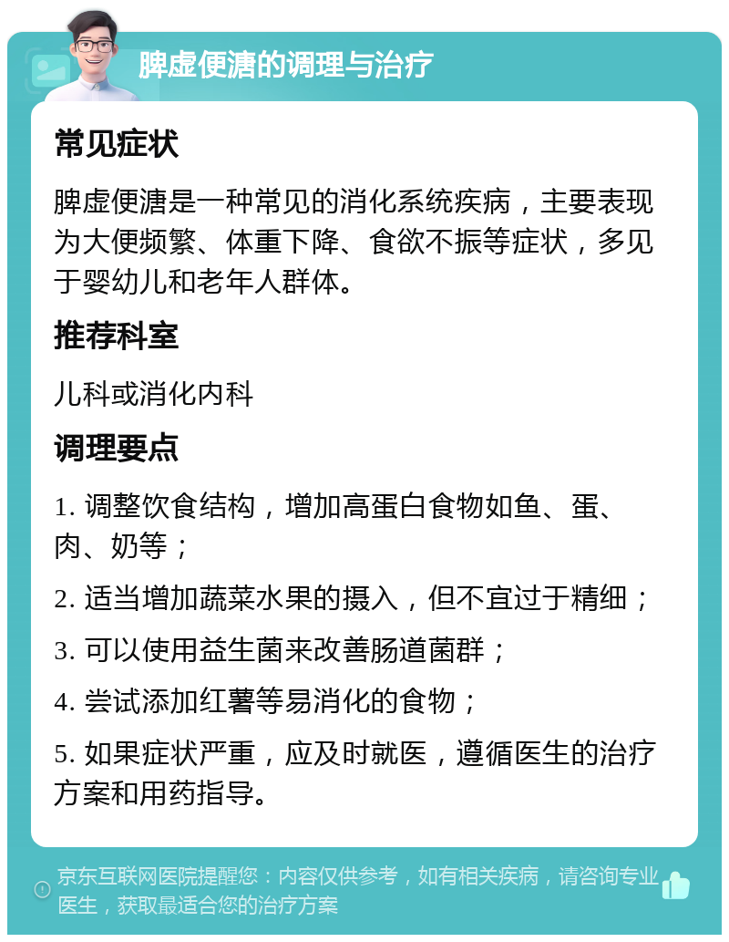 脾虚便溏的调理与治疗 常见症状 脾虚便溏是一种常见的消化系统疾病，主要表现为大便频繁、体重下降、食欲不振等症状，多见于婴幼儿和老年人群体。 推荐科室 儿科或消化内科 调理要点 1. 调整饮食结构，增加高蛋白食物如鱼、蛋、肉、奶等； 2. 适当增加蔬菜水果的摄入，但不宜过于精细； 3. 可以使用益生菌来改善肠道菌群； 4. 尝试添加红薯等易消化的食物； 5. 如果症状严重，应及时就医，遵循医生的治疗方案和用药指导。