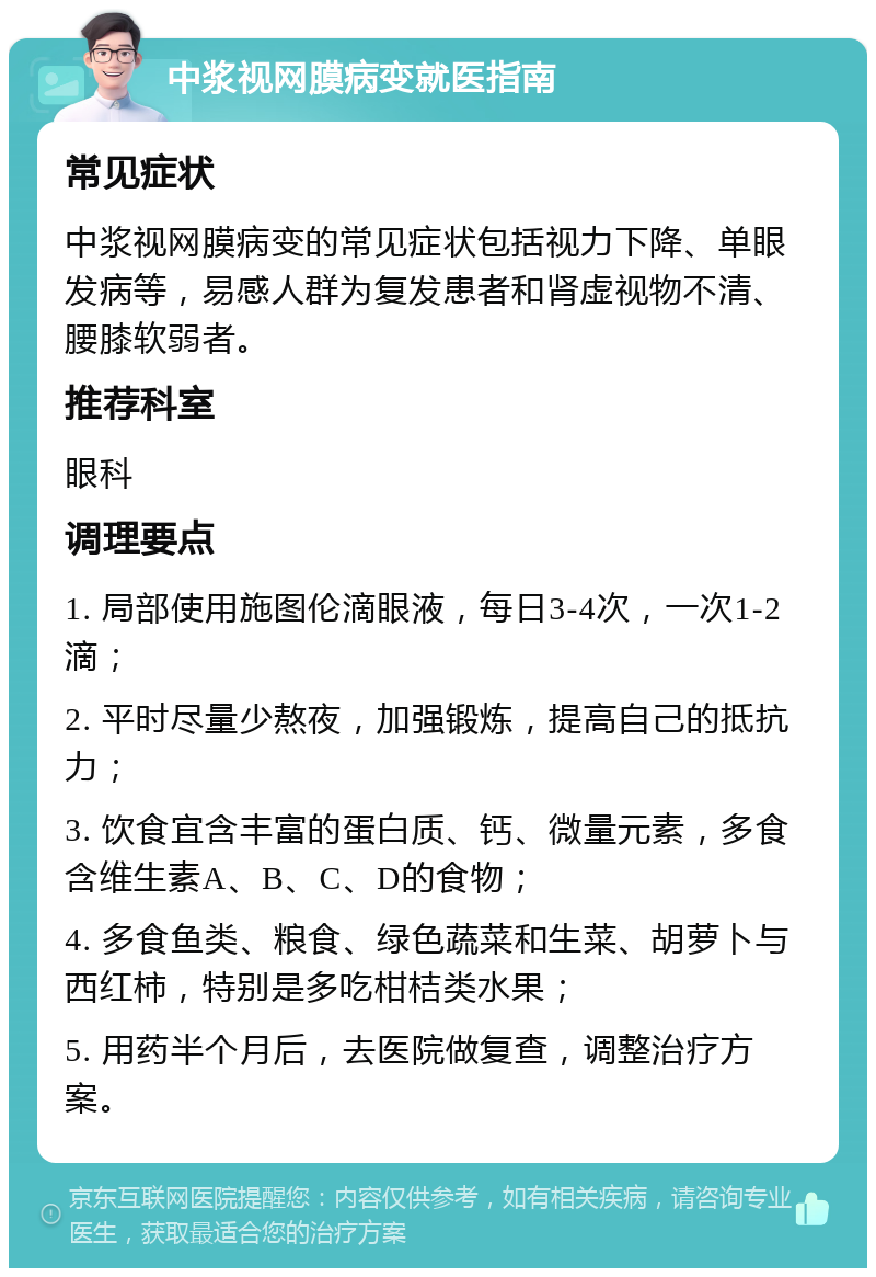 中浆视网膜病变就医指南 常见症状 中浆视网膜病变的常见症状包括视力下降、单眼发病等，易感人群为复发患者和肾虚视物不清、腰膝软弱者。 推荐科室 眼科 调理要点 1. 局部使用施图伦滴眼液，每日3-4次，一次1-2滴； 2. 平时尽量少熬夜，加强锻炼，提高自己的抵抗力； 3. 饮食宜含丰富的蛋白质、钙、微量元素，多食含维生素A、B、C、D的食物； 4. 多食鱼类、粮食、绿色蔬菜和生菜、胡萝卜与西红柿，特别是多吃柑桔类水果； 5. 用药半个月后，去医院做复查，调整治疗方案。