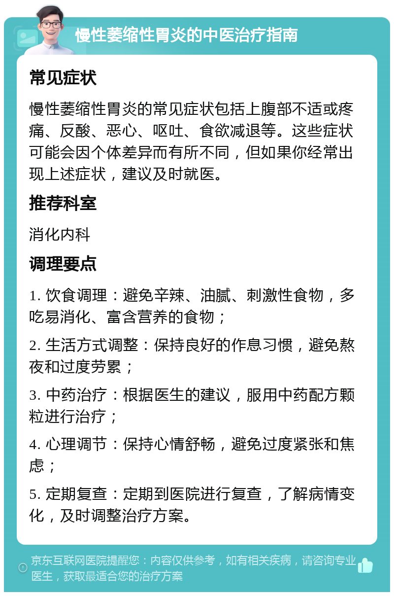 慢性萎缩性胃炎的中医治疗指南 常见症状 慢性萎缩性胃炎的常见症状包括上腹部不适或疼痛、反酸、恶心、呕吐、食欲减退等。这些症状可能会因个体差异而有所不同，但如果你经常出现上述症状，建议及时就医。 推荐科室 消化内科 调理要点 1. 饮食调理：避免辛辣、油腻、刺激性食物，多吃易消化、富含营养的食物； 2. 生活方式调整：保持良好的作息习惯，避免熬夜和过度劳累； 3. 中药治疗：根据医生的建议，服用中药配方颗粒进行治疗； 4. 心理调节：保持心情舒畅，避免过度紧张和焦虑； 5. 定期复查：定期到医院进行复查，了解病情变化，及时调整治疗方案。