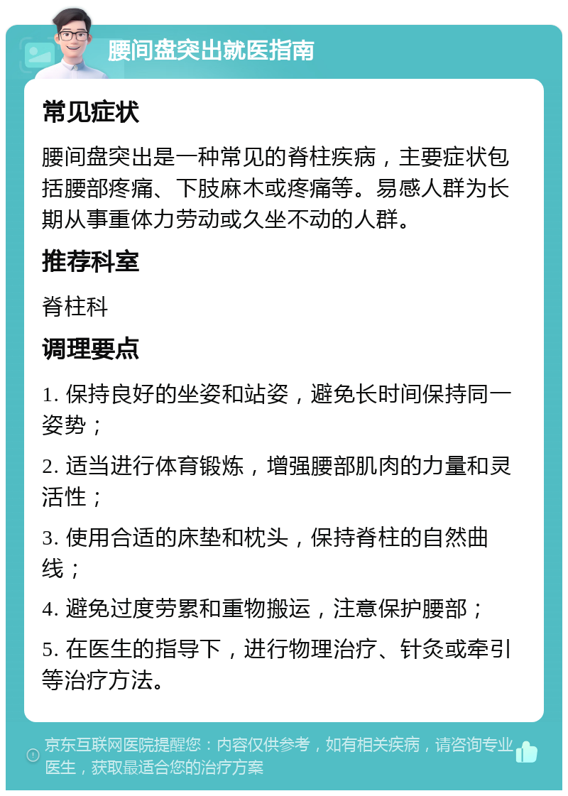 腰间盘突出就医指南 常见症状 腰间盘突出是一种常见的脊柱疾病，主要症状包括腰部疼痛、下肢麻木或疼痛等。易感人群为长期从事重体力劳动或久坐不动的人群。 推荐科室 脊柱科 调理要点 1. 保持良好的坐姿和站姿，避免长时间保持同一姿势； 2. 适当进行体育锻炼，增强腰部肌肉的力量和灵活性； 3. 使用合适的床垫和枕头，保持脊柱的自然曲线； 4. 避免过度劳累和重物搬运，注意保护腰部； 5. 在医生的指导下，进行物理治疗、针灸或牵引等治疗方法。