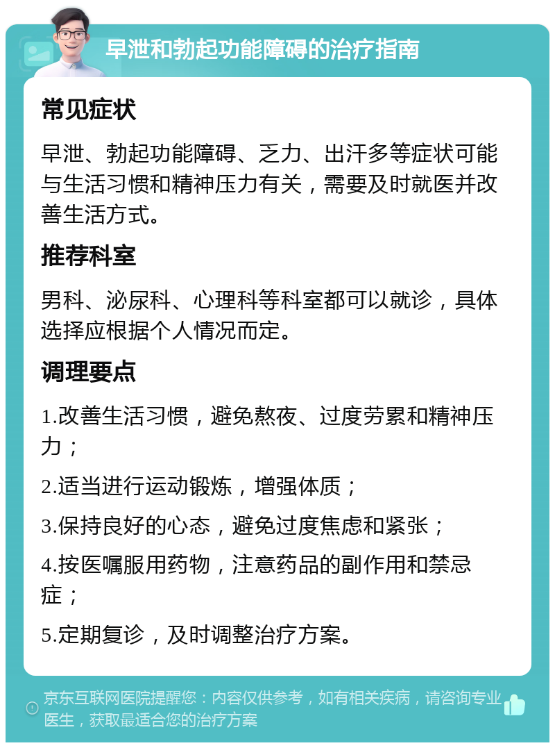 早泄和勃起功能障碍的治疗指南 常见症状 早泄、勃起功能障碍、乏力、出汗多等症状可能与生活习惯和精神压力有关，需要及时就医并改善生活方式。 推荐科室 男科、泌尿科、心理科等科室都可以就诊，具体选择应根据个人情况而定。 调理要点 1.改善生活习惯，避免熬夜、过度劳累和精神压力； 2.适当进行运动锻炼，增强体质； 3.保持良好的心态，避免过度焦虑和紧张； 4.按医嘱服用药物，注意药品的副作用和禁忌症； 5.定期复诊，及时调整治疗方案。