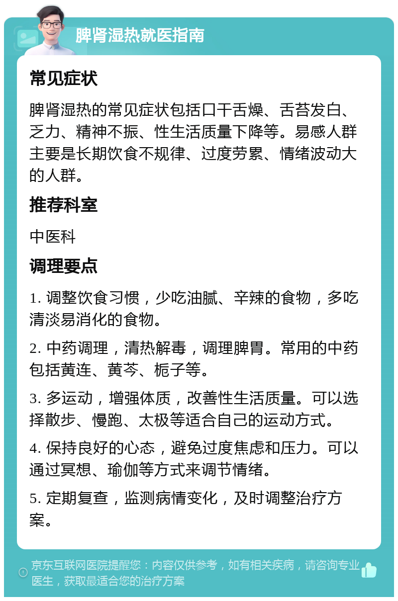 脾肾湿热就医指南 常见症状 脾肾湿热的常见症状包括口干舌燥、舌苔发白、乏力、精神不振、性生活质量下降等。易感人群主要是长期饮食不规律、过度劳累、情绪波动大的人群。 推荐科室 中医科 调理要点 1. 调整饮食习惯，少吃油腻、辛辣的食物，多吃清淡易消化的食物。 2. 中药调理，清热解毒，调理脾胃。常用的中药包括黄连、黄芩、栀子等。 3. 多运动，增强体质，改善性生活质量。可以选择散步、慢跑、太极等适合自己的运动方式。 4. 保持良好的心态，避免过度焦虑和压力。可以通过冥想、瑜伽等方式来调节情绪。 5. 定期复查，监测病情变化，及时调整治疗方案。