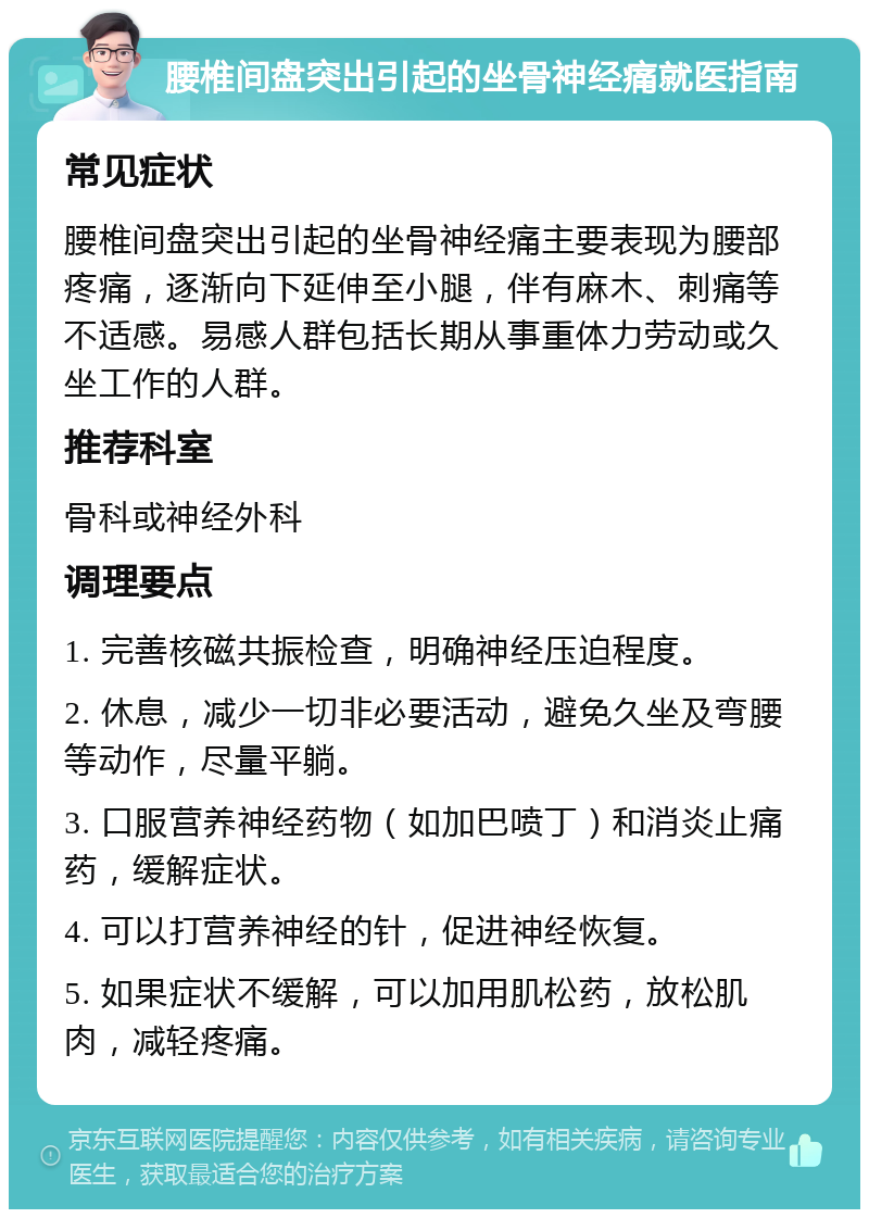 腰椎间盘突出引起的坐骨神经痛就医指南 常见症状 腰椎间盘突出引起的坐骨神经痛主要表现为腰部疼痛，逐渐向下延伸至小腿，伴有麻木、刺痛等不适感。易感人群包括长期从事重体力劳动或久坐工作的人群。 推荐科室 骨科或神经外科 调理要点 1. 完善核磁共振检查，明确神经压迫程度。 2. 休息，减少一切非必要活动，避免久坐及弯腰等动作，尽量平躺。 3. 口服营养神经药物（如加巴喷丁）和消炎止痛药，缓解症状。 4. 可以打营养神经的针，促进神经恢复。 5. 如果症状不缓解，可以加用肌松药，放松肌肉，减轻疼痛。