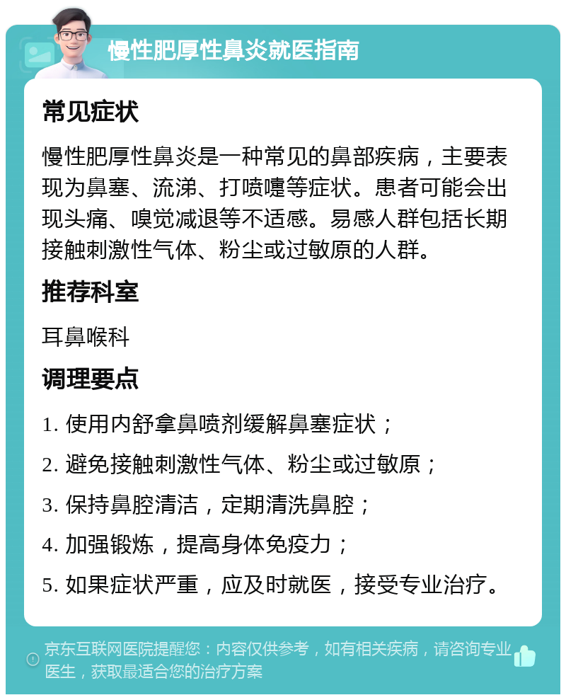 慢性肥厚性鼻炎就医指南 常见症状 慢性肥厚性鼻炎是一种常见的鼻部疾病，主要表现为鼻塞、流涕、打喷嚏等症状。患者可能会出现头痛、嗅觉减退等不适感。易感人群包括长期接触刺激性气体、粉尘或过敏原的人群。 推荐科室 耳鼻喉科 调理要点 1. 使用内舒拿鼻喷剂缓解鼻塞症状； 2. 避免接触刺激性气体、粉尘或过敏原； 3. 保持鼻腔清洁，定期清洗鼻腔； 4. 加强锻炼，提高身体免疫力； 5. 如果症状严重，应及时就医，接受专业治疗。