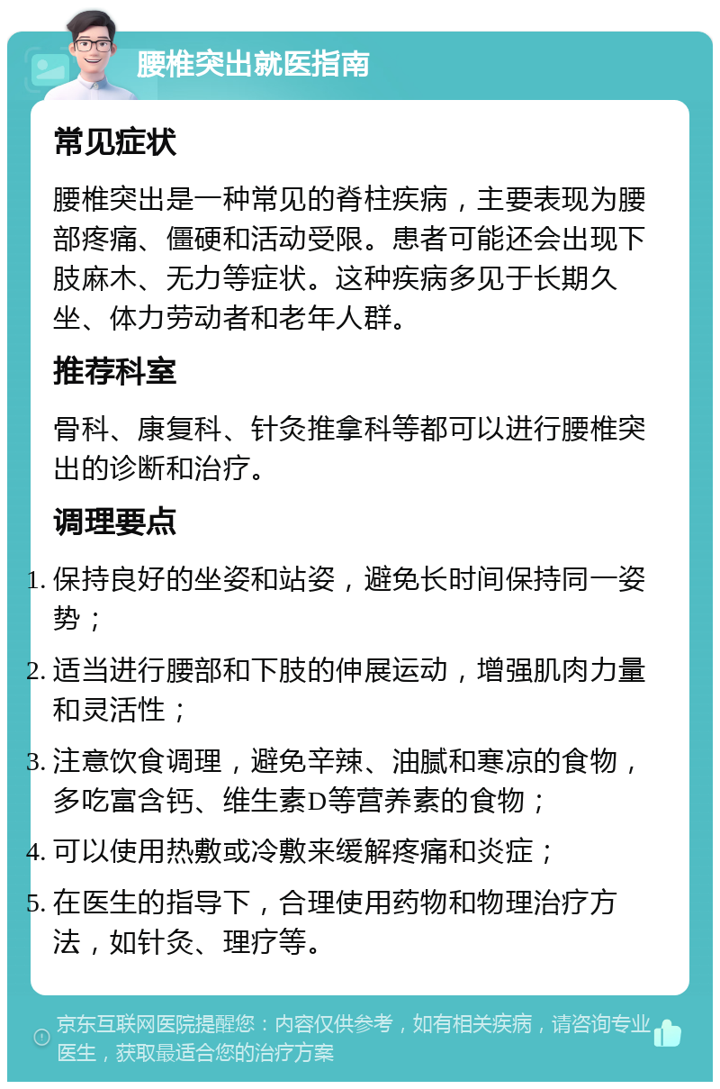 腰椎突出就医指南 常见症状 腰椎突出是一种常见的脊柱疾病，主要表现为腰部疼痛、僵硬和活动受限。患者可能还会出现下肢麻木、无力等症状。这种疾病多见于长期久坐、体力劳动者和老年人群。 推荐科室 骨科、康复科、针灸推拿科等都可以进行腰椎突出的诊断和治疗。 调理要点 保持良好的坐姿和站姿，避免长时间保持同一姿势； 适当进行腰部和下肢的伸展运动，增强肌肉力量和灵活性； 注意饮食调理，避免辛辣、油腻和寒凉的食物，多吃富含钙、维生素D等营养素的食物； 可以使用热敷或冷敷来缓解疼痛和炎症； 在医生的指导下，合理使用药物和物理治疗方法，如针灸、理疗等。