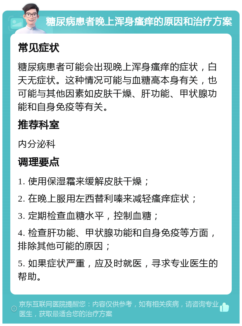 糖尿病患者晚上浑身瘙痒的原因和治疗方案 常见症状 糖尿病患者可能会出现晚上浑身瘙痒的症状，白天无症状。这种情况可能与血糖高本身有关，也可能与其他因素如皮肤干燥、肝功能、甲状腺功能和自身免疫等有关。 推荐科室 内分泌科 调理要点 1. 使用保湿霜来缓解皮肤干燥； 2. 在晚上服用左西替利嗪来减轻瘙痒症状； 3. 定期检查血糖水平，控制血糖； 4. 检查肝功能、甲状腺功能和自身免疫等方面，排除其他可能的原因； 5. 如果症状严重，应及时就医，寻求专业医生的帮助。