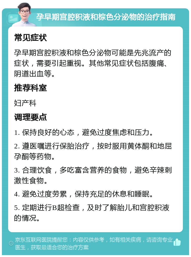 孕早期宫腔积液和棕色分泌物的治疗指南 常见症状 孕早期宫腔积液和棕色分泌物可能是先兆流产的症状，需要引起重视。其他常见症状包括腹痛、阴道出血等。 推荐科室 妇产科 调理要点 1. 保持良好的心态，避免过度焦虑和压力。 2. 遵医嘱进行保胎治疗，按时服用黄体酮和地屈孕酮等药物。 3. 合理饮食，多吃富含营养的食物，避免辛辣刺激性食物。 4. 避免过度劳累，保持充足的休息和睡眠。 5. 定期进行B超检查，及时了解胎儿和宫腔积液的情况。