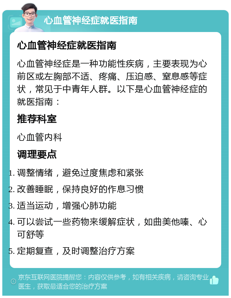 心血管神经症就医指南 心血管神经症就医指南 心血管神经症是一种功能性疾病，主要表现为心前区或左胸部不适、疼痛、压迫感、窒息感等症状，常见于中青年人群。以下是心血管神经症的就医指南： 推荐科室 心血管内科 调理要点 调整情绪，避免过度焦虑和紧张 改善睡眠，保持良好的作息习惯 适当运动，增强心肺功能 可以尝试一些药物来缓解症状，如曲美他嗪、心可舒等 定期复查，及时调整治疗方案