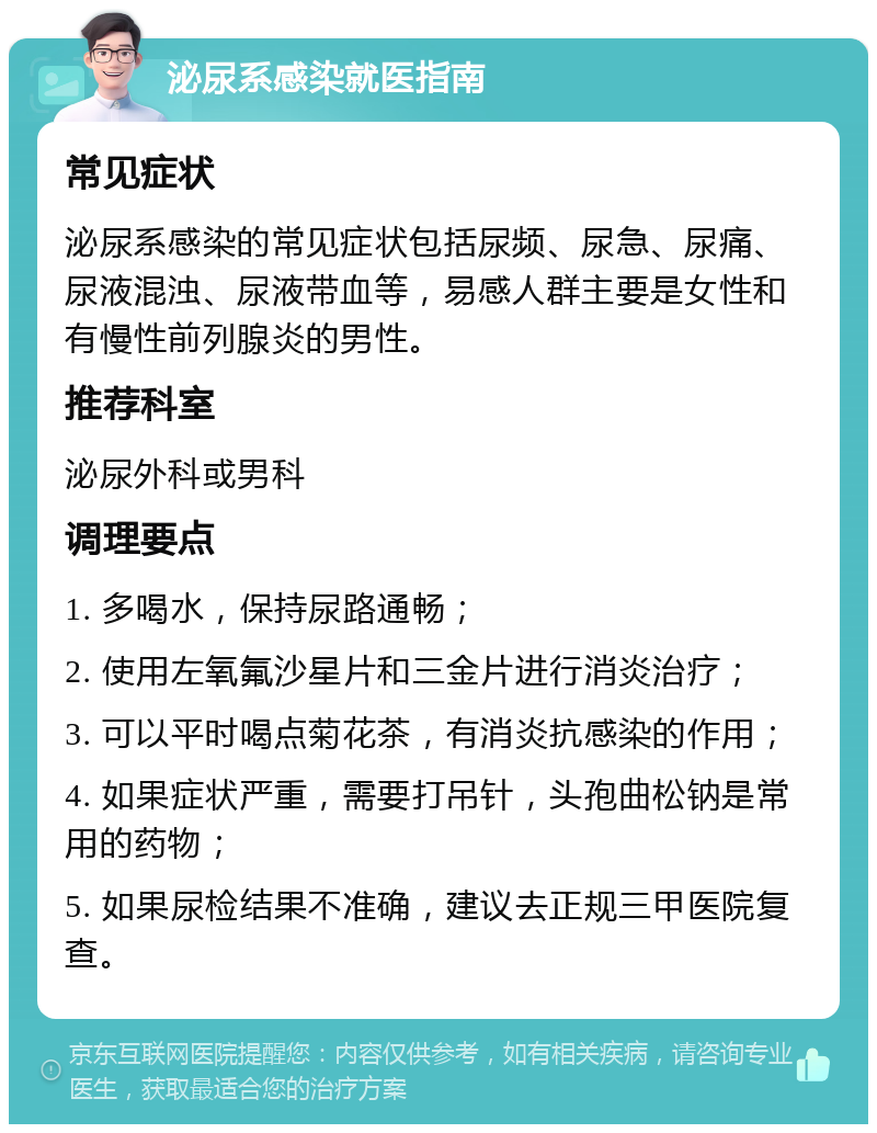 泌尿系感染就医指南 常见症状 泌尿系感染的常见症状包括尿频、尿急、尿痛、尿液混浊、尿液带血等，易感人群主要是女性和有慢性前列腺炎的男性。 推荐科室 泌尿外科或男科 调理要点 1. 多喝水，保持尿路通畅； 2. 使用左氧氟沙星片和三金片进行消炎治疗； 3. 可以平时喝点菊花茶，有消炎抗感染的作用； 4. 如果症状严重，需要打吊针，头孢曲松钠是常用的药物； 5. 如果尿检结果不准确，建议去正规三甲医院复查。